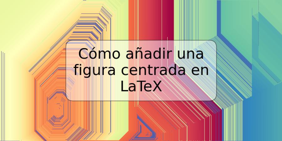 Cómo añadir una figura centrada en LaTeX