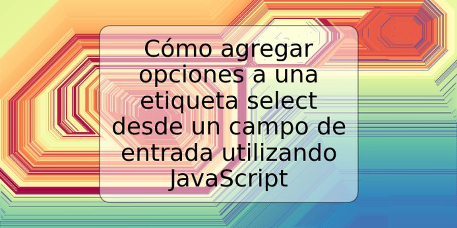 Cómo agregar opciones a una etiqueta select desde un campo de entrada utilizando JavaScript