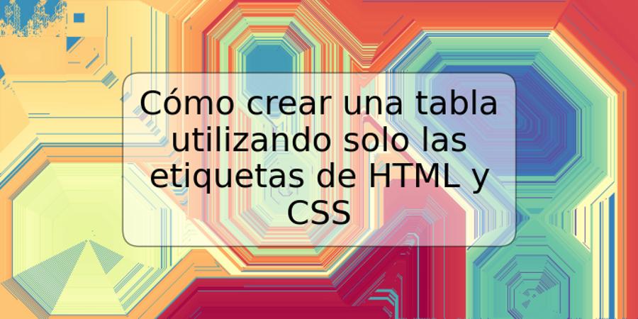 Cómo crear una tabla utilizando solo las etiquetas de HTML y CSS