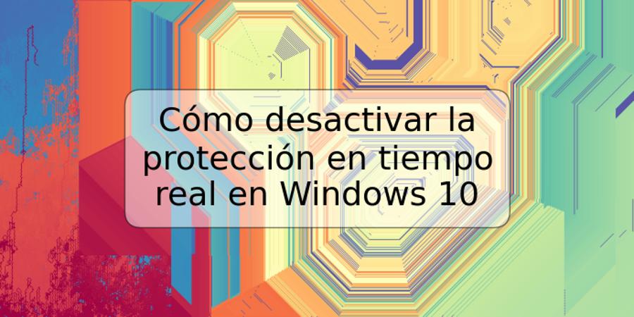 Cómo desactivar la protección en tiempo real en Windows 10