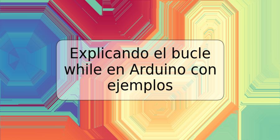 Explicando el bucle while en Arduino con ejemplos