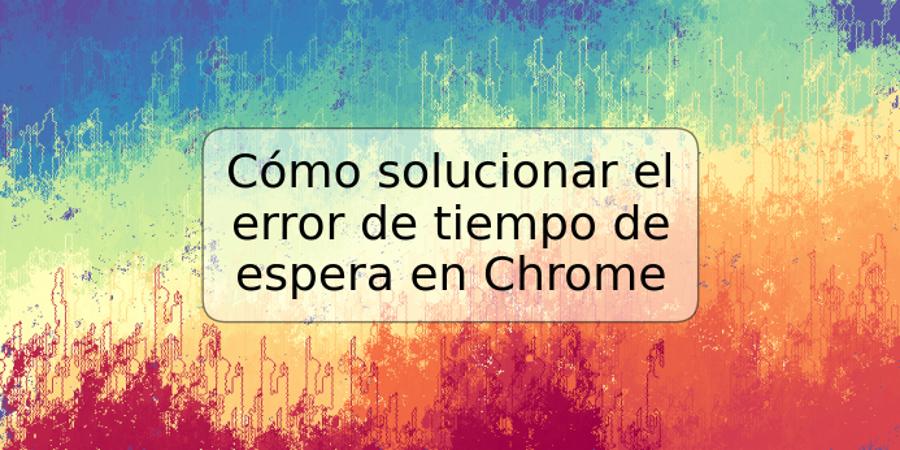 Cómo solucionar el error de tiempo de espera en Chrome