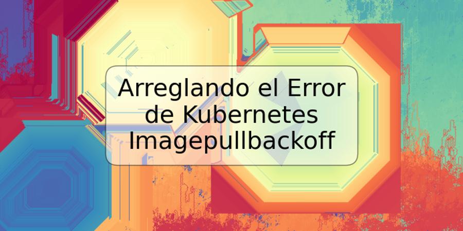 Arreglando el Error de Kubernetes Imagepullbackoff