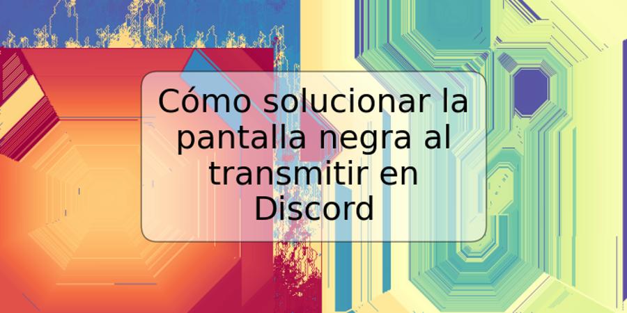 Cómo solucionar la pantalla negra al transmitir en Discord