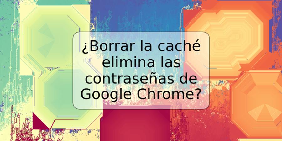 ¿Borrar la caché elimina las contraseñas de Google Chrome?