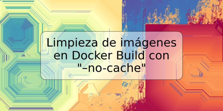 Limpieza de imágenes en Docker Build con "–no-cache"