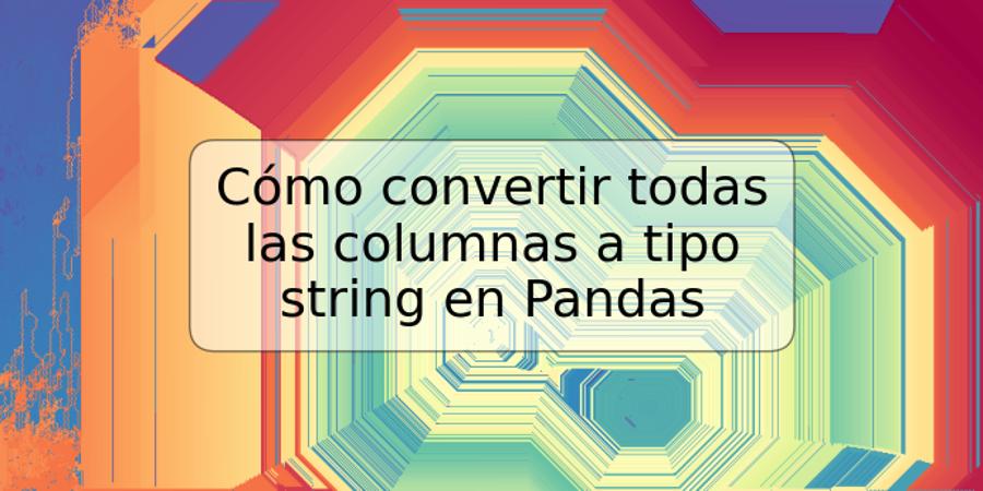 Cómo convertir todas las columnas a tipo string en Pandas