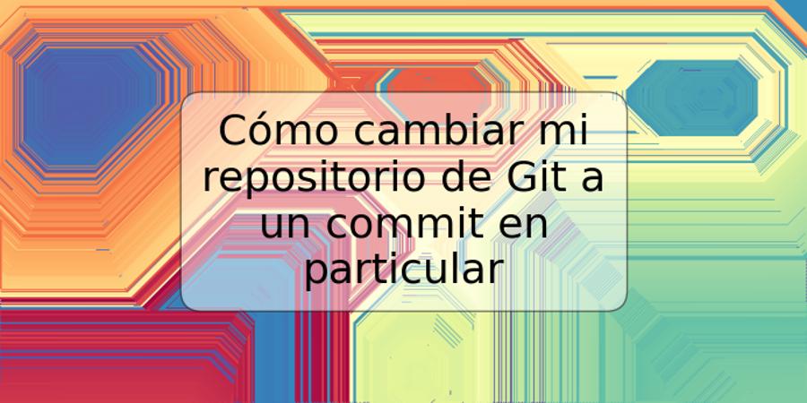 Cómo cambiar mi repositorio de Git a un commit en particular