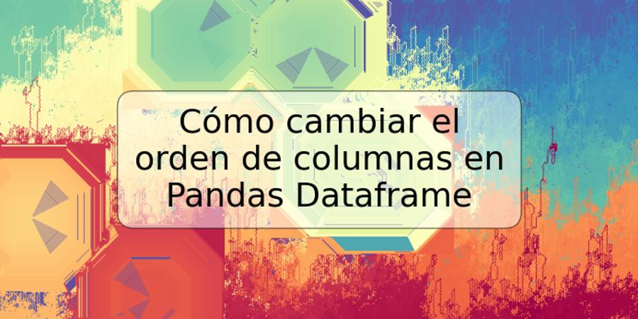 Cómo cambiar el orden de columnas en Pandas Dataframe