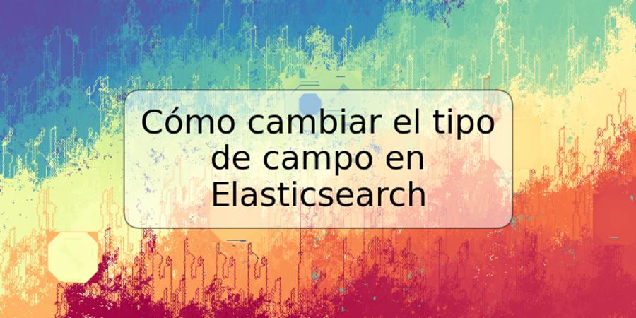 Cómo cambiar el tipo de campo en Elasticsearch