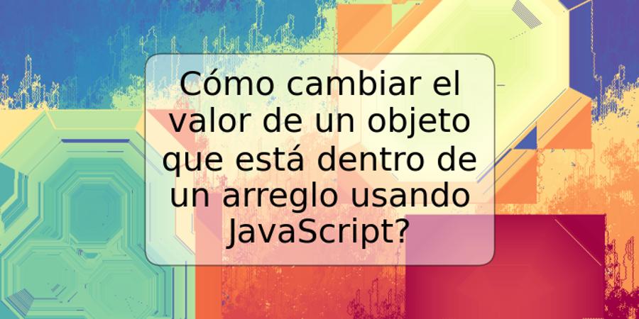 Cómo cambiar el valor de un objeto que está dentro de un arreglo usando JavaScript?