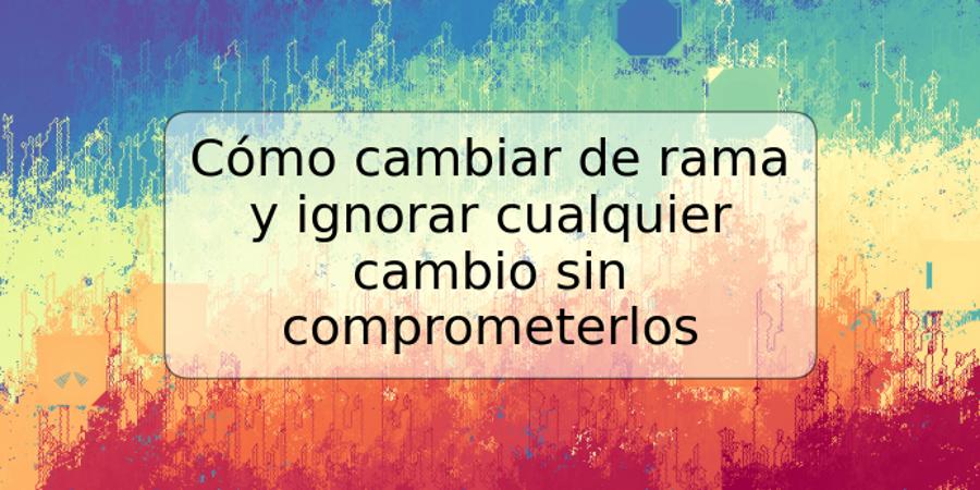 Cómo cambiar de rama y ignorar cualquier cambio sin comprometerlos