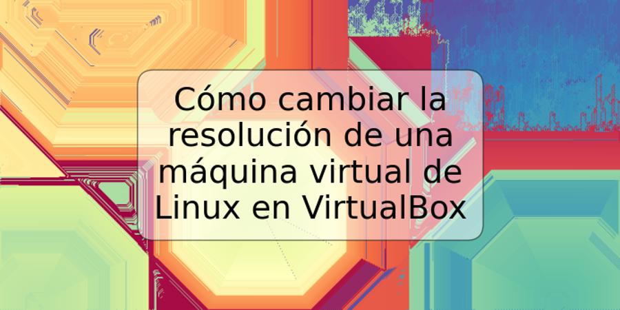 Cómo cambiar la resolución de una máquina virtual de Linux en VirtualBox