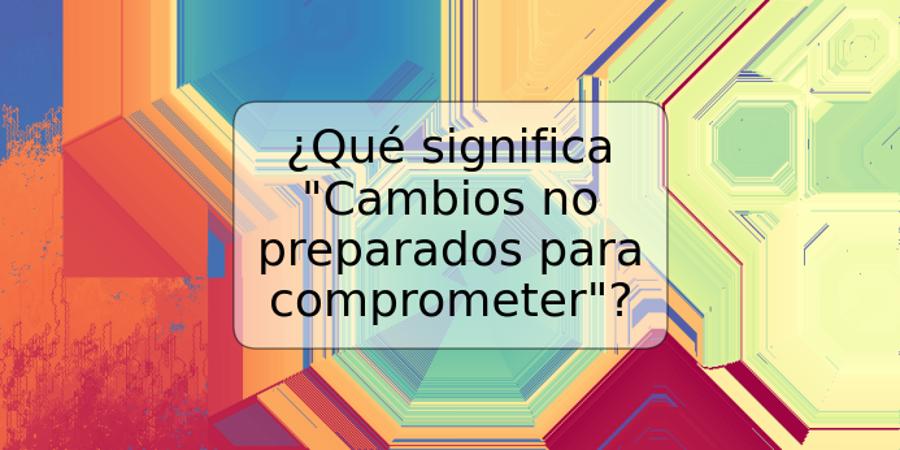 ¿Qué significa "Cambios no preparados para comprometer"?