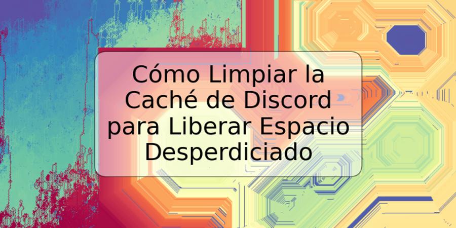 Cómo Limpiar la Caché de Discord para Liberar Espacio Desperdiciado