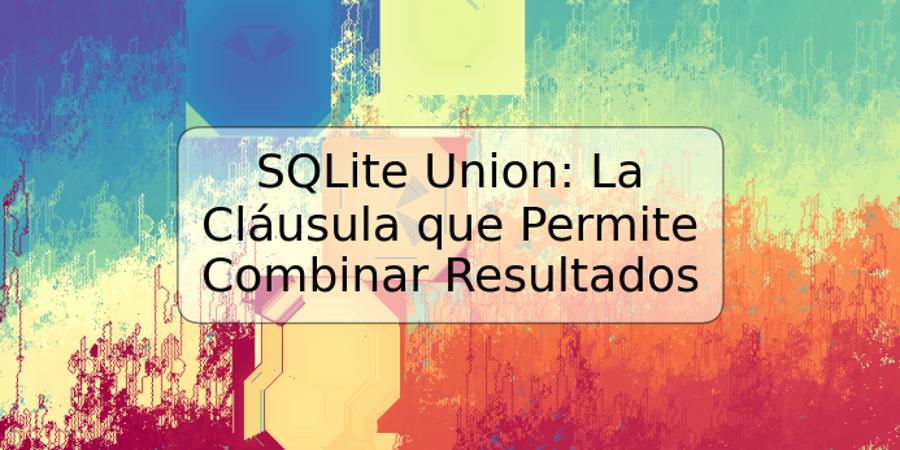 SQLite Union: La Cláusula que Permite Combinar Resultados