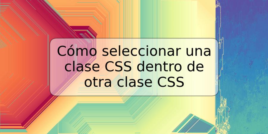 Cómo seleccionar una clase CSS dentro de otra clase CSS