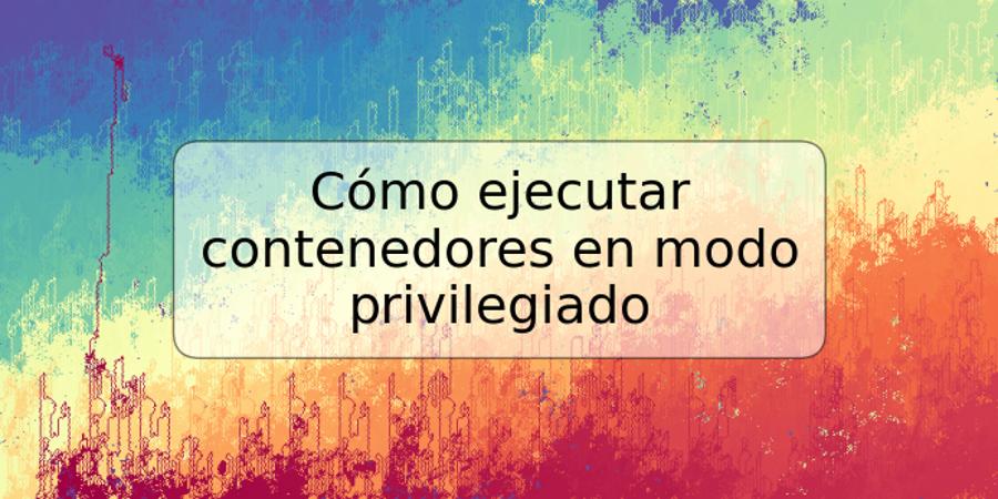 Cómo ejecutar contenedores en modo privilegiado