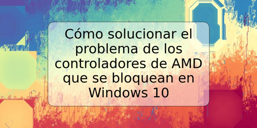 Cómo solucionar el problema de los controladores de AMD que se bloquean en Windows 10