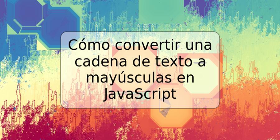 Cómo convertir una cadena de texto a mayúsculas en JavaScript