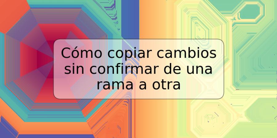 Cómo copiar cambios sin confirmar de una rama a otra