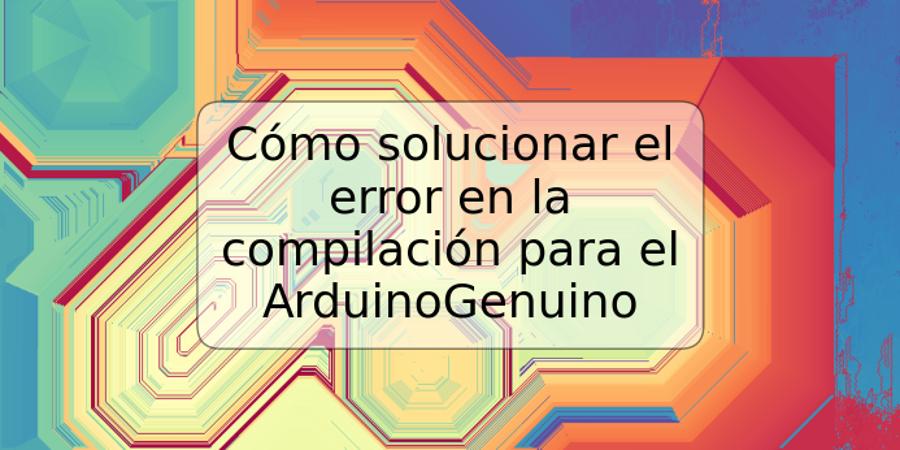 Cómo solucionar el error en la compilación para el ArduinoGenuino