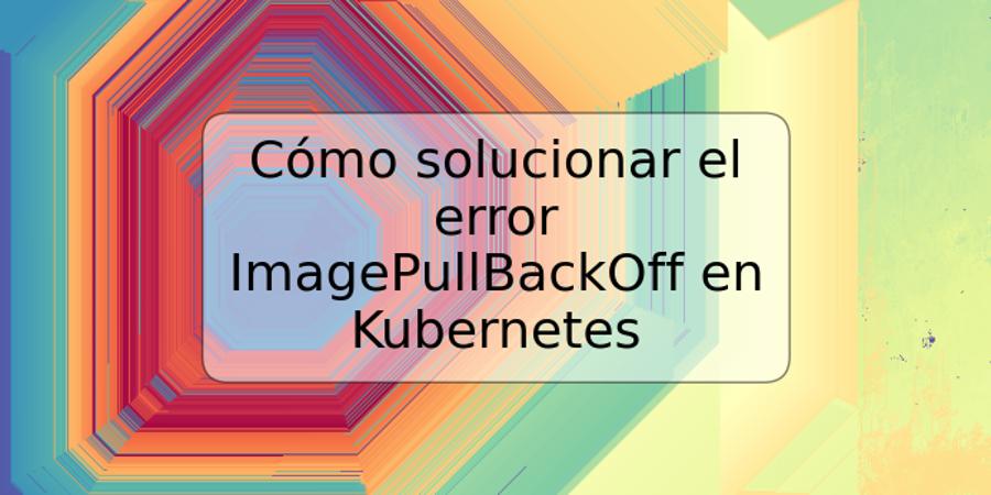 Cómo solucionar el error ImagePullBackOff en Kubernetes