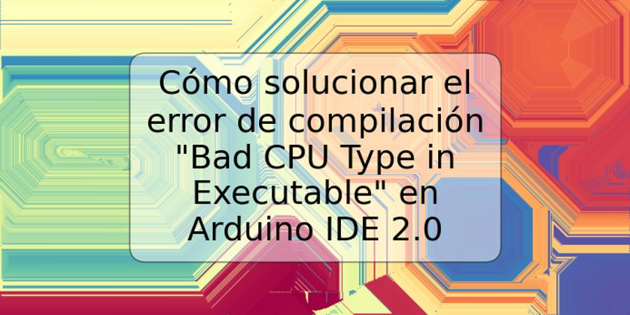 Cómo solucionar el error de compilación "Bad CPU Type in Executable" en Arduino IDE 2.0