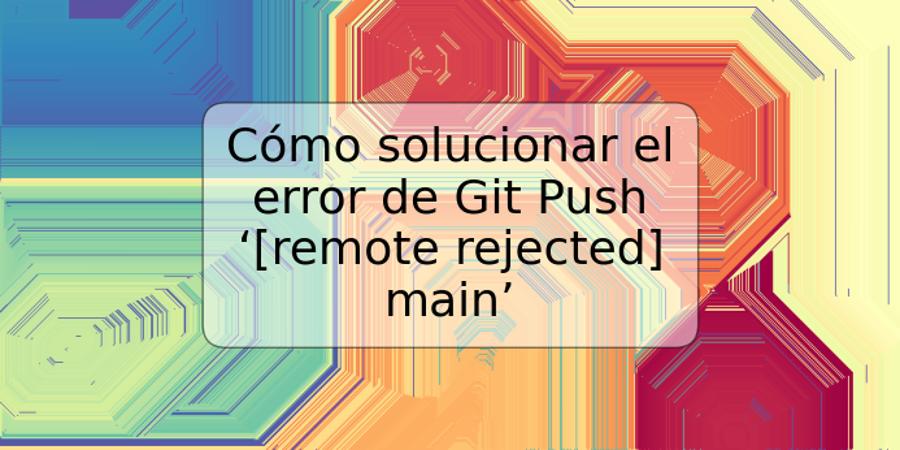 Cómo solucionar el error de Git Push ‘[remote rejected] main’