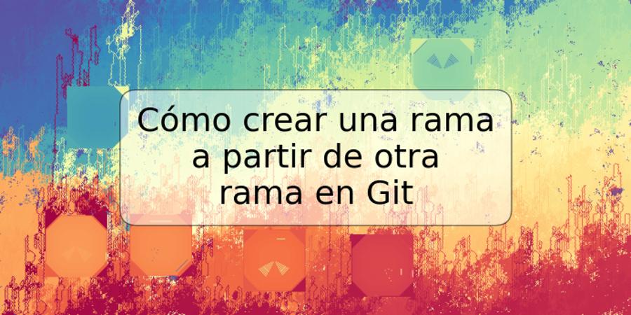 Cómo crear una rama a partir de otra rama en Git