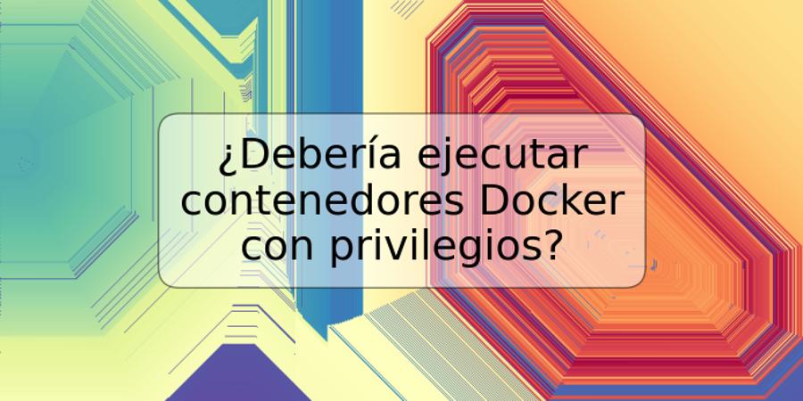 ¿Debería ejecutar contenedores Docker con privilegios?