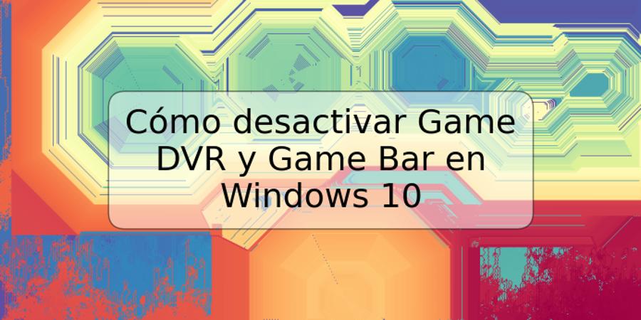 Cómo desactivar Game DVR y Game Bar en Windows 10