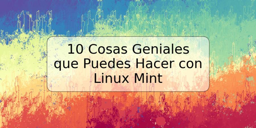 10 Cosas Geniales que Puedes Hacer con Linux Mint