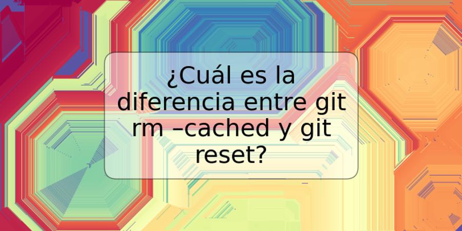 ¿Cuál es la diferencia entre git rm –cached y git reset?