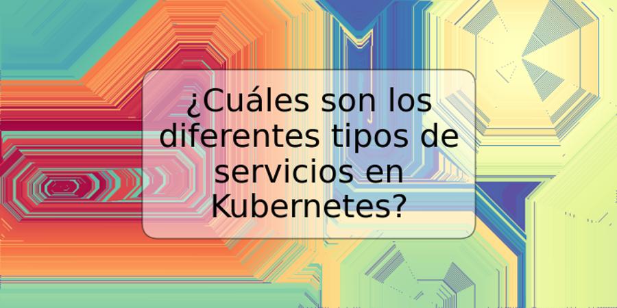 ¿Cuáles son los diferentes tipos de servicios en Kubernetes?