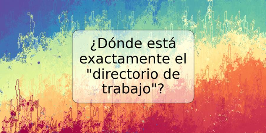 ¿Dónde está exactamente el "directorio de trabajo"?