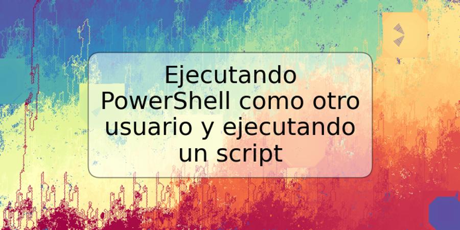 Ejecutando PowerShell como otro usuario y ejecutando un script