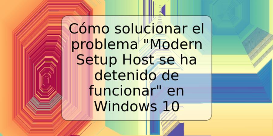 Cómo solucionar el problema "Modern Setup Host se ha detenido de funcionar" en Windows 10