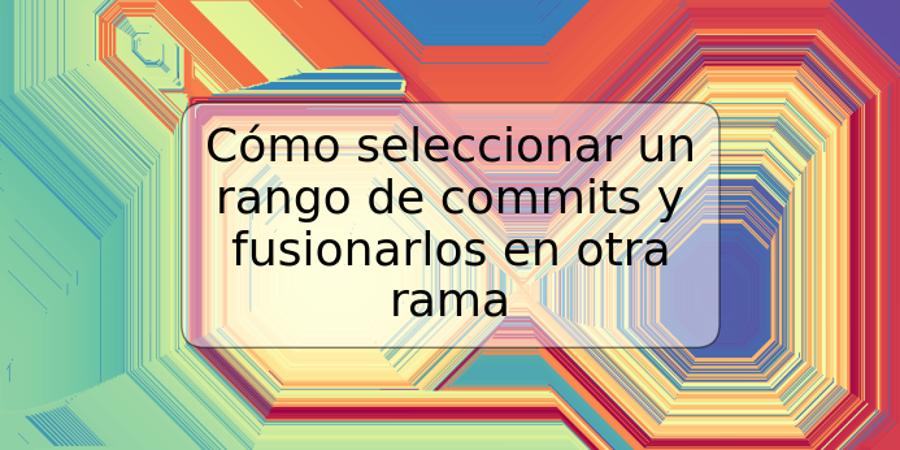 Cómo seleccionar un rango de commits y fusionarlos en otra rama