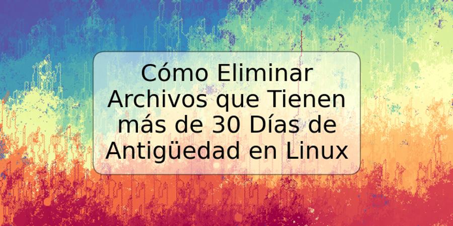 Cómo Eliminar Archivos que Tienen más de 30 Días de Antigüedad en Linux