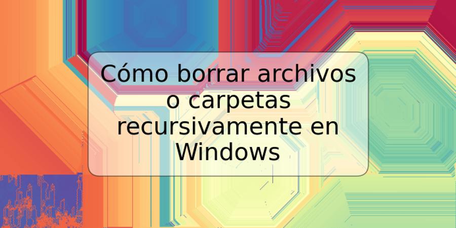 Cómo borrar archivos o carpetas recursivamente en Windows