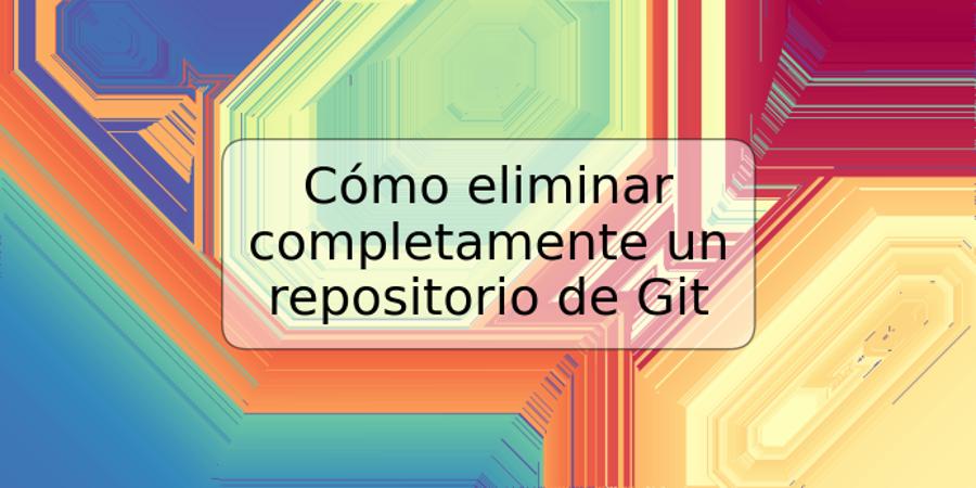 Cómo eliminar completamente un repositorio de Git