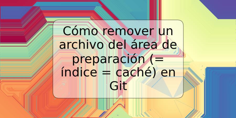 Cómo remover un archivo del área de preparación (= índice = caché) en Git