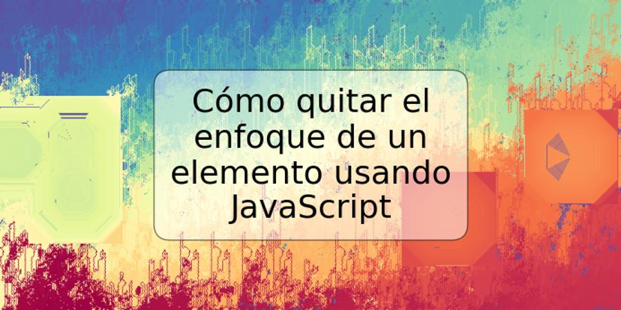 Cómo quitar el enfoque de un elemento usando JavaScript