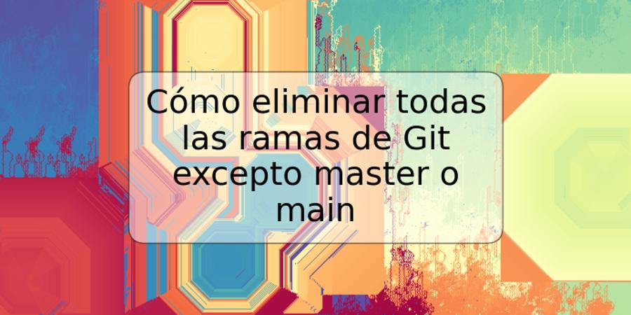 Cómo eliminar todas las ramas de Git excepto master o main