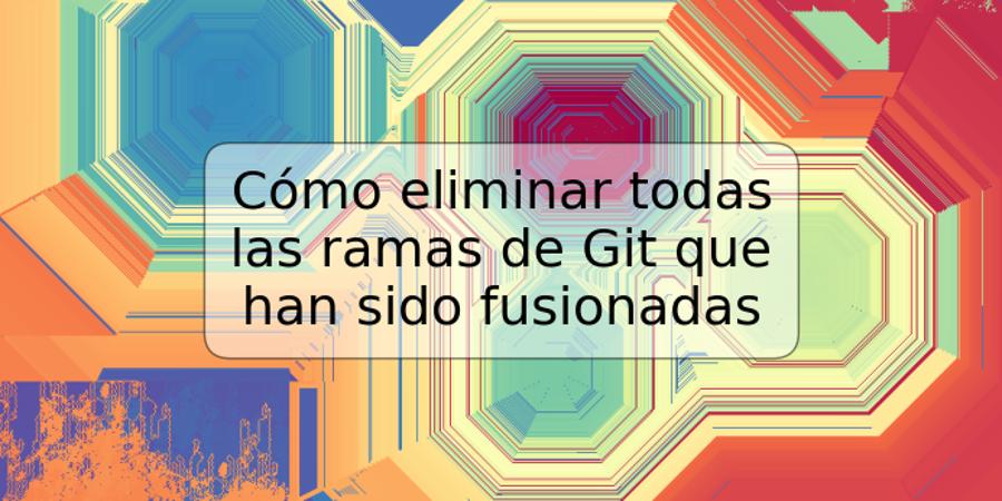 Cómo eliminar todas las ramas de Git que han sido fusionadas