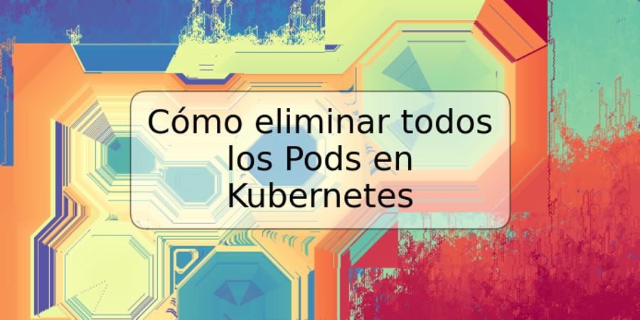 Cómo eliminar todos los Pods en Kubernetes