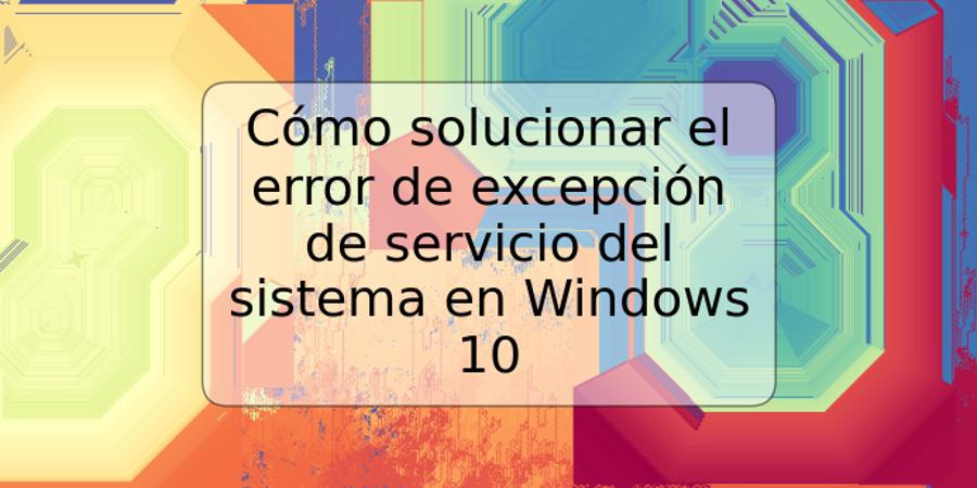 Cómo solucionar el error de excepción de servicio del sistema en Windows 10