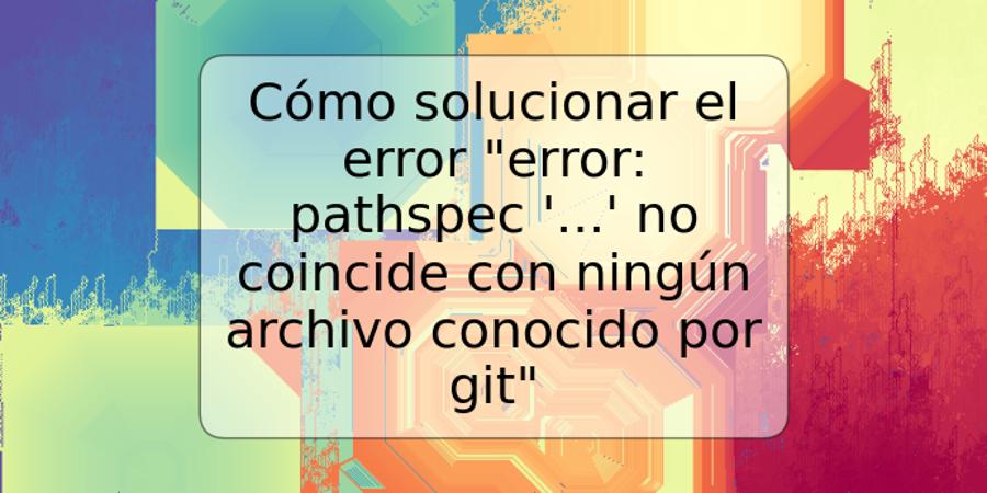 Cómo solucionar el error "error: pathspec '...' no coincide con ningún archivo conocido por git"