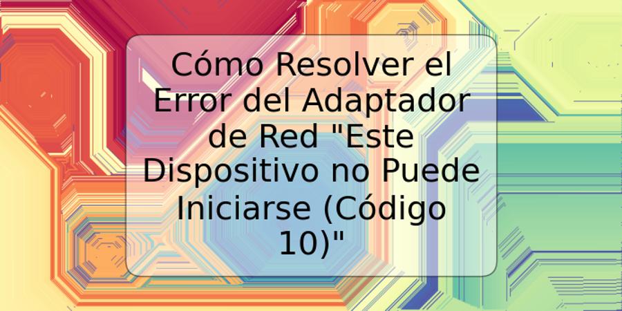 Cómo Resolver el Error del Adaptador de Red "Este Dispositivo no Puede Iniciarse (Código 10)"